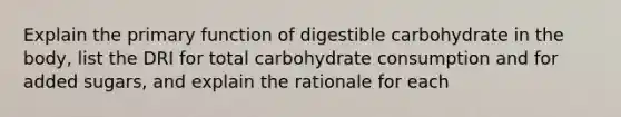 Explain the primary function of digestible carbohydrate in the body, list the DRI for total carbohydrate consumption and for added sugars, and explain the rationale for each