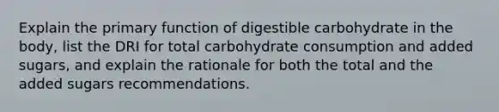 Explain the primary function of digestible carbohydrate in the body, list the DRI for total carbohydrate consumption and added sugars, and explain the rationale for both the total and the added sugars recommendations.