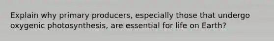 Explain why primary producers, especially those that undergo oxygenic photosynthesis, are essential for life on Earth?