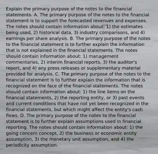 Explain the primary purpose of the notes to the financial statements. A. The primary purpose of the notes to the financial statement is to support the forecasted revenues and expenses. The notes should contain information​ about: 1) the estimates being​ used, 2) historical​ data, 3) industry​ comparisons, and​ 4) earnings per share analysis. B. The primary purpose of the notes to the financial statement is to further explain the information that is not explained in the financial statements. The notes should contain information​ about: 1) management​ commentaries, 2) interim financial​ reports, 3) the​ auditor's report, and​ 4) any press releases or supplementary material provided for analysis. C. The primary purpose of the notes to the financial statement is to further explain the information that is recognized on the face of the financial statements. The notes should contain information​ about: 1) the line items on the financial​ statements, 2) the reporting​ entity, or​ 3) past events and current conditions that have not yet been recognized in the financial​ statements, but which might affect the​ entity's cash flows. D. The primary purpose of the notes to the financial statement is to further explain assumptions used in financial reporting. The notes should contain information​ about: 1) the going concern​ concept, 2) the business or economic entity​ assumption, 3) the monetary unit​ assumption, and​ 4) the periodicity assumption.