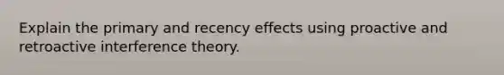 Explain the primary and recency effects using proactive and retroactive interference theory.