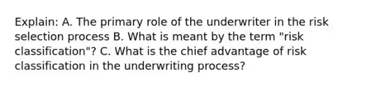 Explain: A. The primary role of the underwriter in the risk selection process B. What is meant by the term "risk classification"? C. What is the chief advantage of risk classification in the underwriting process?