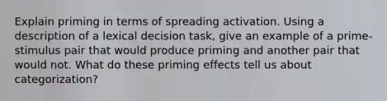 Explain priming in terms of spreading activation. Using a description of a lexical decision task, give an example of a prime-stimulus pair that would produce priming and another pair that would not. What do these priming effects tell us about categorization?