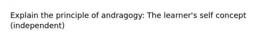 Explain the principle of andragogy: The learner's self concept (independent)