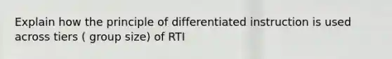 Explain how the principle of differentiated instruction is used across tiers ( group size) of RTI