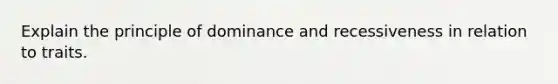 Explain the principle of dominance and recessiveness in relation to traits.