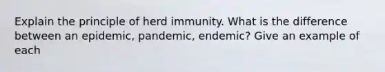 Explain the principle of herd immunity. What is the difference between an epidemic, pandemic, endemic? Give an example of each