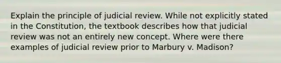 Explain the principle of judicial review. While not explicitly stated in the Constitution, the textbook describes how that judicial review was not an entirely new concept. Where were there examples of judicial review prior to Marbury v. Madison?