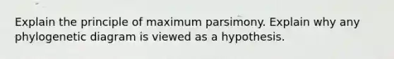 Explain the principle of maximum parsimony. Explain why any phylogenetic diagram is viewed as a hypothesis.