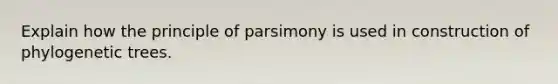 Explain how the principle of parsimony is used in construction of phylogenetic trees.