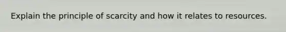 Explain the principle of scarcity and how it relates to resources.