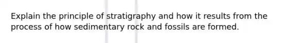 Explain the principle of stratigraphy and how it results from the process of how sedimentary rock and fossils are formed.