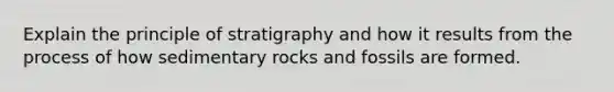 Explain the principle of stratigraphy and how it results from the process of how sedimentary rocks and fossils are formed.