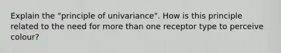 Explain the "principle of univariance". How is this principle related to the need for more than one receptor type to perceive colour?