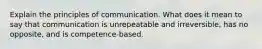 Explain the principles of communication. What does it mean to say that communication is unrepeatable and irreversible, has no opposite, and is competence-based.