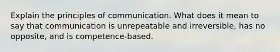 Explain the principles of communication. What does it mean to say that communication is unrepeatable and irreversible, has no opposite, and is competence-based.