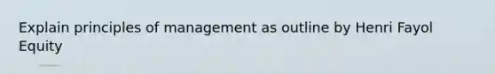 Explain principles of management as outline by Henri Fayol Equity