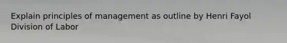 Explain principles of management as outline by Henri Fayol Division of Labor