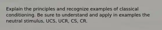 Explain the principles and recognize examples of <a href='https://www.questionai.com/knowledge/kI6awfNO2B-classical-conditioning' class='anchor-knowledge'>classical conditioning</a>. Be sure to understand and apply in examples the neutral stimulus, UCS, UCR, CS, CR.