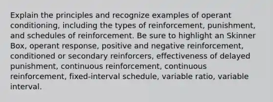 Explain the principles and recognize examples of <a href='https://www.questionai.com/knowledge/kcaiZj2J12-operant-conditioning' class='anchor-knowledge'>operant conditioning</a>, including the types of reinforcement, punishment, and schedules of reinforcement. Be sure to highlight an Skinner Box, operant response, positive and negative reinforcement, conditioned or secondary reinforcers, effectiveness of delayed punishment, continuous reinforcement, continuous reinforcement, fixed-interval schedule, variable ratio, variable interval.