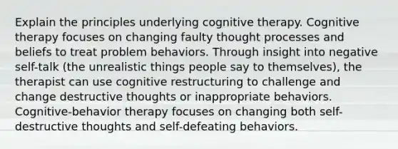 Explain the principles underlying cognitive therapy. Cognitive therapy focuses on changing faulty thought processes and beliefs to treat problem behaviors. Through insight into negative self-talk (the unrealistic things people say to themselves), the therapist can use cognitive restructuring to challenge and change destructive thoughts or inappropriate behaviors. Cognitive-behavior therapy focuses on changing both self-destructive thoughts and self-defeating behaviors.