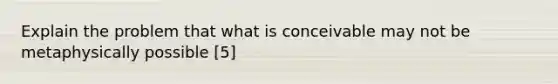 Explain the problem that what is conceivable may not be metaphysically possible [5]