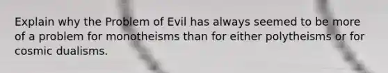 Explain why the Problem of Evil has always seemed to be more of a problem for monotheisms than for either polytheisms or for cosmic dualisms.