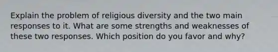 Explain the problem of religious diversity and the two main responses to it. What are some strengths and weaknesses of these two responses. Which position do you favor and why?