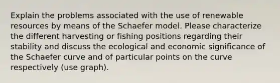 Explain the problems associated with the use of renewable resources by means of the Schaefer model. Please characterize the different harvesting or fishing positions regarding their stability and discuss the ecological and economic significance of the Schaefer curve and of particular points on the curve respectively (use graph).