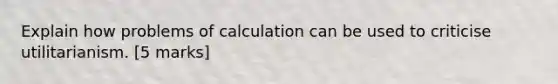 Explain how problems of calculation can be used to criticise utilitarianism. [5 marks]