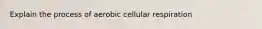 Explain the process of aerobic cellular respiration