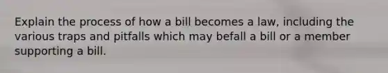 Explain the process of how a bill becomes a law, including the various traps and pitfalls which may befall a bill or a member supporting a bill.