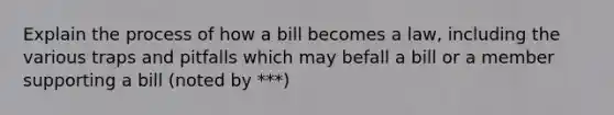 Explain the process of how a bill becomes a law, including the various traps and pitfalls which may befall a bill or a member supporting a bill (noted by ***)