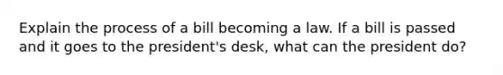 Explain the process of a bill becoming a law. If a bill is passed and it goes to the president's desk, what can the president do?