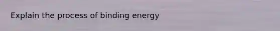 Explain the process of binding energy