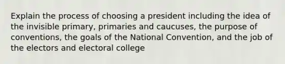 Explain the process of choosing a president including the idea of the invisible primary, primaries and caucuses, the purpose of conventions, the goals of the National Convention, and the job of the electors and electoral college