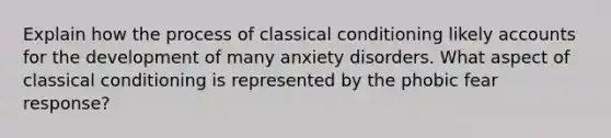 Explain how the process of classical conditioning likely accounts for the development of many anxiety disorders. What aspect of classical conditioning is represented by the phobic fear response?