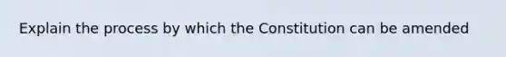 Explain the process by which the Constitution can be amended