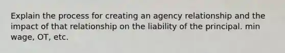 Explain the process for creating an agency relationship and the impact of that relationship on the liability of the principal. min wage, OT, etc.