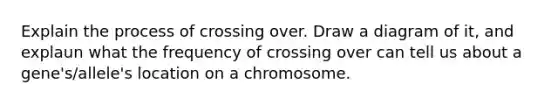 Explain the process of crossing over. Draw a diagram of it, and explaun what the frequency of crossing over can tell us about a gene's/allele's location on a chromosome.