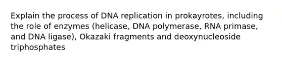 Explain the process of DNA replication in prokayrotes, including the role of enzymes (helicase, DNA polymerase, RNA primase, and DNA ligase), Okazaki fragments and deoxynucleoside triphosphates