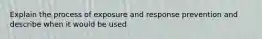 Explain the process of exposure and response prevention and describe when it would be used