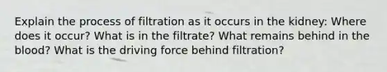 Explain the process of filtration as it occurs in the kidney: Where does it occur? What is in the filtrate? What remains behind in the blood? What is the driving force behind filtration?