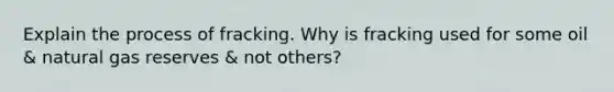 Explain the process of fracking. Why is fracking used for some oil & natural gas reserves & not others?