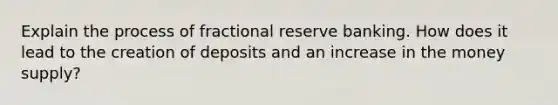 Explain the process of fractional reserve banking. How does it lead to the creation of deposits and an increase in the money supply?