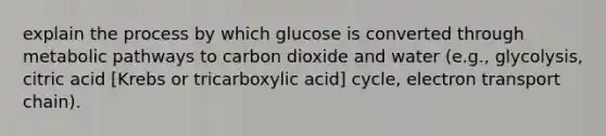 explain the process by which glucose is converted through metabolic pathways to carbon dioxide and water (e.g., glycolysis, citric acid [Krebs or tricarboxylic acid] cycle, electron transport chain).