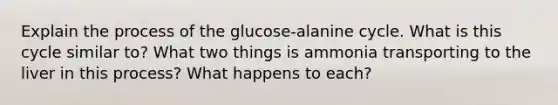 Explain the process of the glucose-alanine cycle. What is this cycle similar to? What two things is ammonia transporting to the liver in this process? What happens to each?