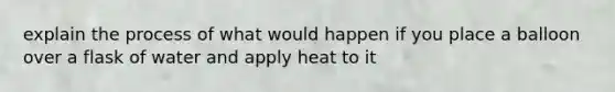 explain the process of what would happen if you place a balloon over a flask of water and apply heat to it