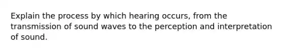 Explain the process by which hearing occurs, from the transmission of sound waves to the perception and interpretation of sound.