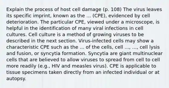 Explain the process of host cell damage (p. 108) The virus leaves its specific imprint, known as the ... (CPE), evidenced by cell deterioration. The particular CPE, viewed under a microscope, is helpful in the identification of many viral infections in cell cultures. Cell culture is a method of growing viruses to be described in the next section. Virus-infected cells may show a characteristic CPE such as the ... of the cells, cell ..., ..., cell lysis and fusion, or syncytia formation. Syncytia are giant multinuclear cells that are believed to allow viruses to spread from cell to cell more readily (e.g., HIV and measles virus). CPE is applicable to tissue specimens taken directly from an infected individual or at autopsy.